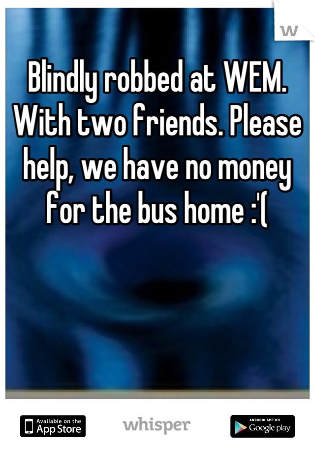 Blindly robbed at WEM. With two friends. Please help, we have no money for the bus home :'(