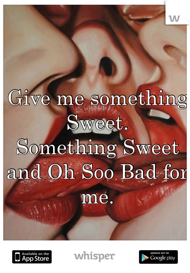 Give me something Sweet.
Something Sweet and Oh Soo Bad for me.
