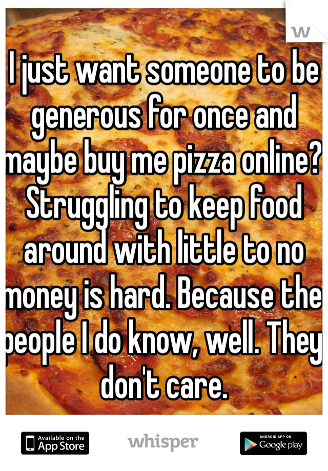 I just want someone to be generous for once and maybe buy me pizza online? Struggling to keep food around with little to no money is hard. Because the people I do know, well. They don't care. 