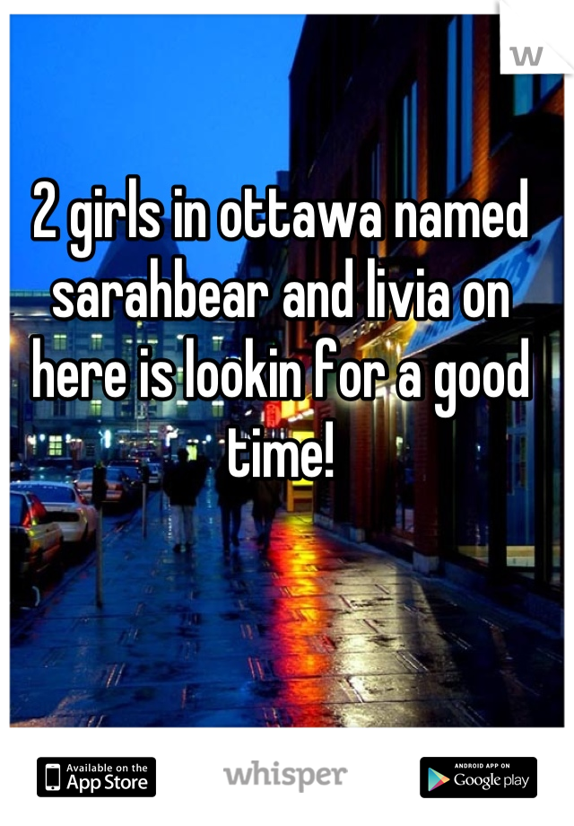 2 girls in ottawa named sarahbear and livia on here is lookin for a good time!
