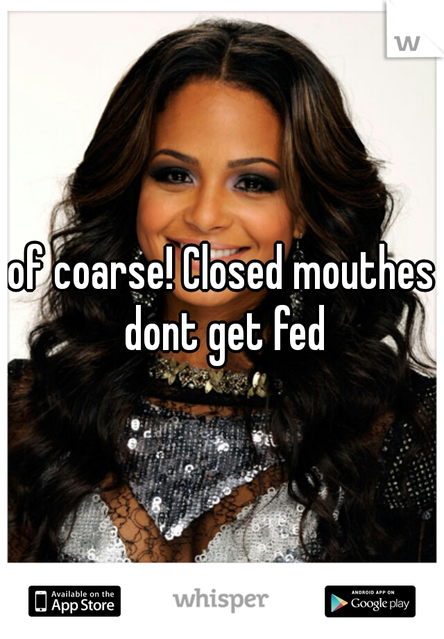 of coarse! Closed mouthes dont get fed