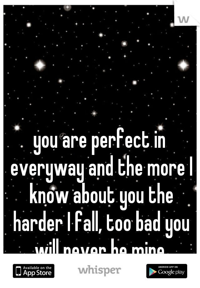 you are perfect in everyway and the more I know about you the harder I fall, too bad you will never be mine.