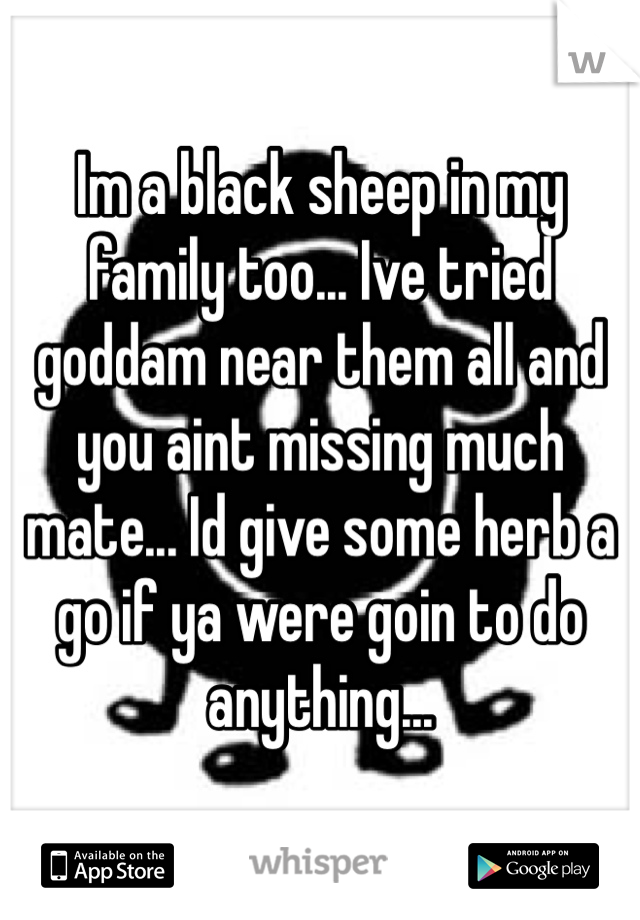 Im a black sheep in my family too... Ive tried goddam near them all and you aint missing much mate... Id give some herb a go if ya were goin to do anything... 