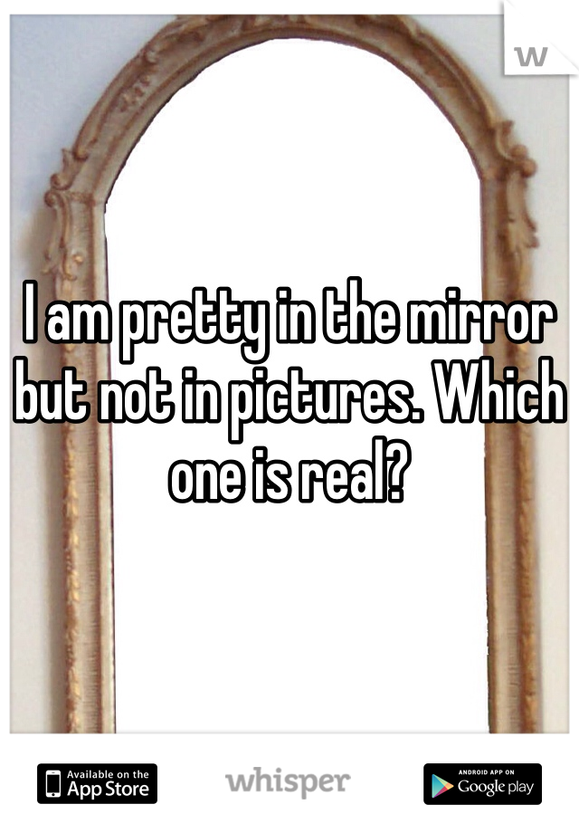 I am pretty in the mirror but not in pictures. Which one is real?
