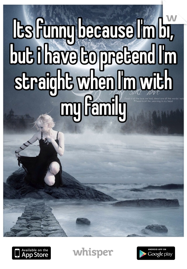Its funny because I'm bi, but i have to pretend I'm straight when I'm with my family 