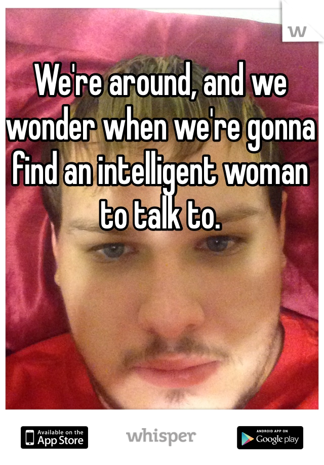 We're around, and we wonder when we're gonna find an intelligent woman to talk to.