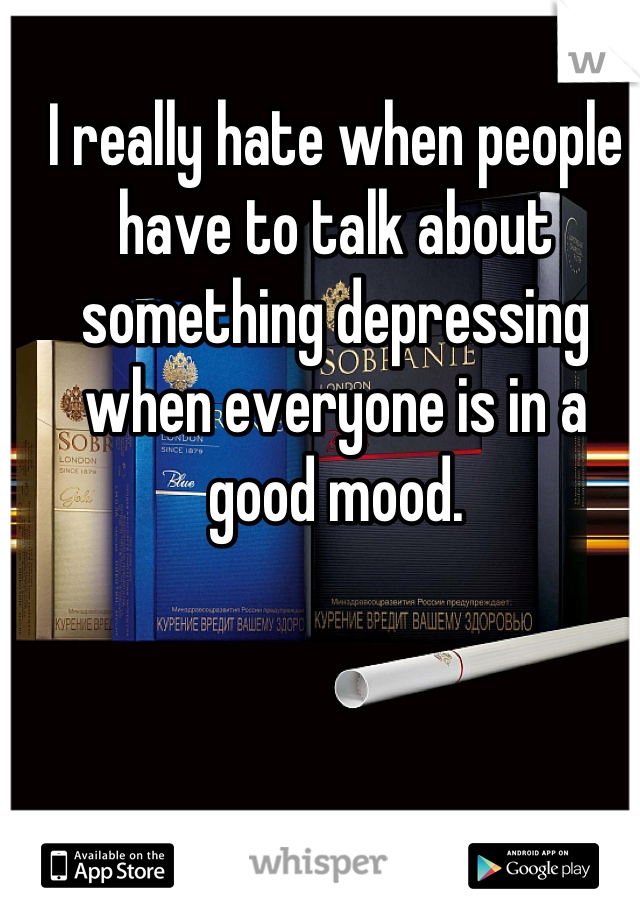 I really hate when people have to talk about something depressing when everyone is in a good mood.