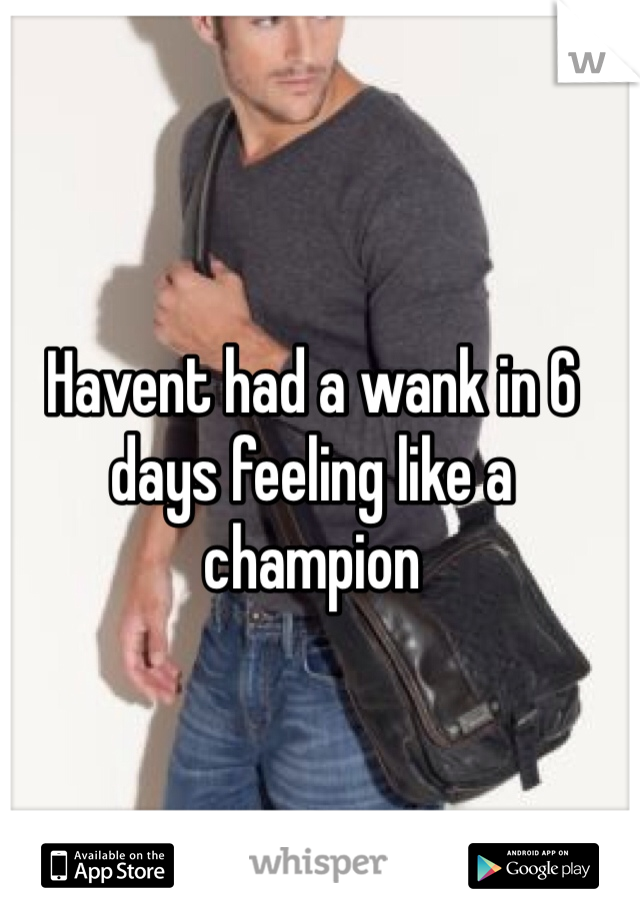Havent had a wank in 6 days feeling like a champion