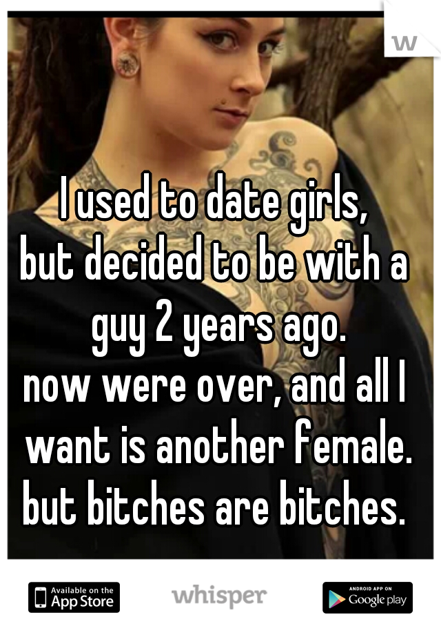I used to date girls,
but decided to be with a guy 2 years ago.
now were over, and all I want is another female.
but bitches are bitches.