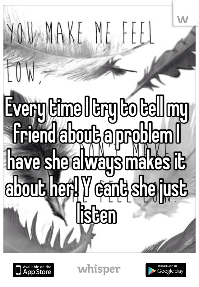 Every time I try to tell my friend about a problem I have she always makes it about her! Y cant she just listen