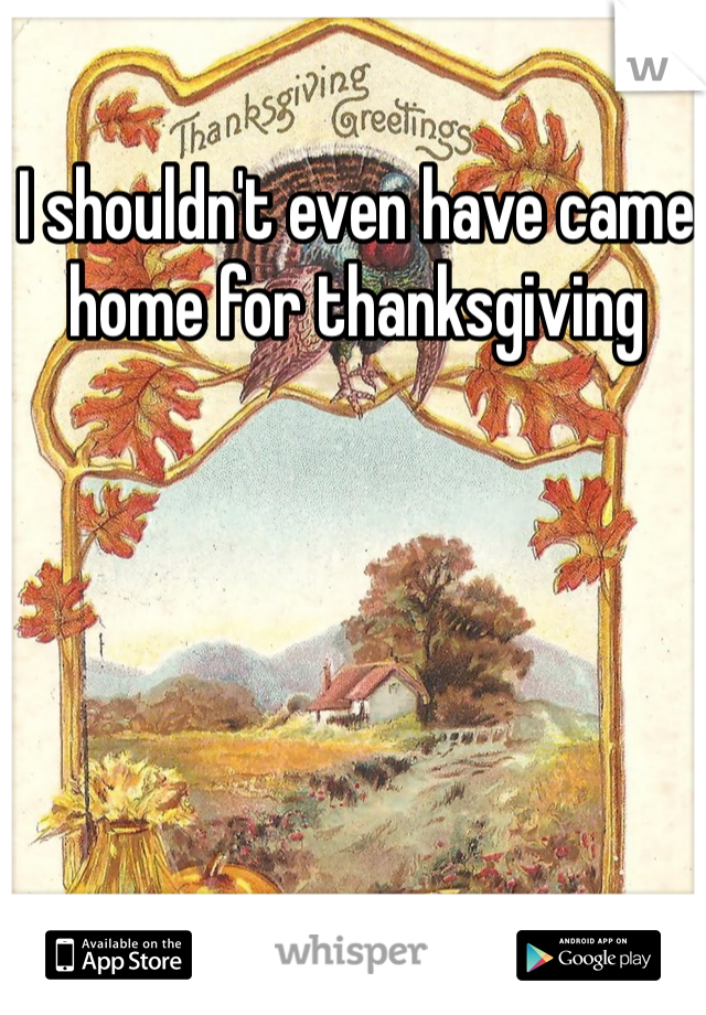 I shouldn't even have came home for thanksgiving 