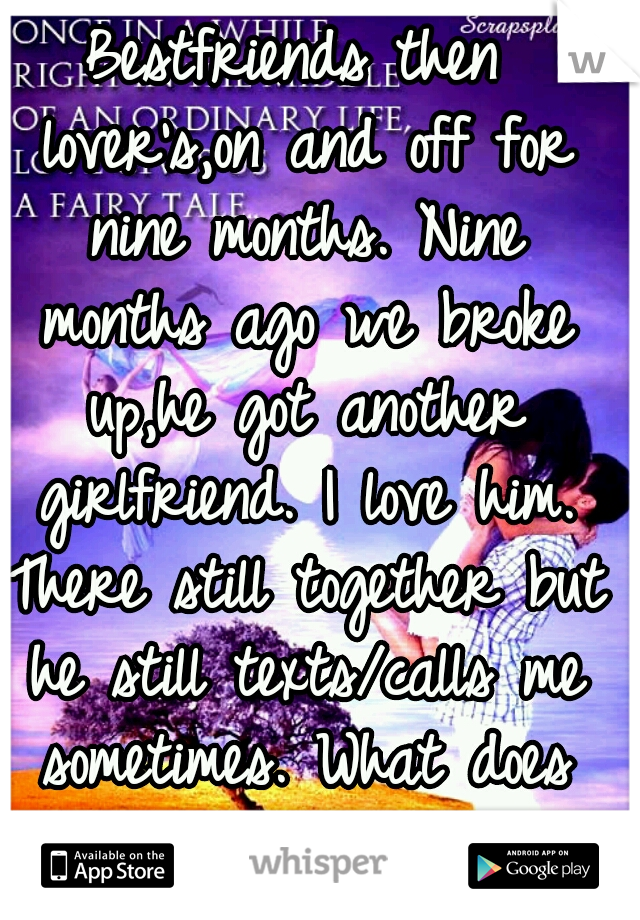 Bestfriends then lover's,on and off for nine months. Nine months ago we broke up,he got another girlfriend. I love him. There still together but he still texts/calls me sometimes. What does that mean?
