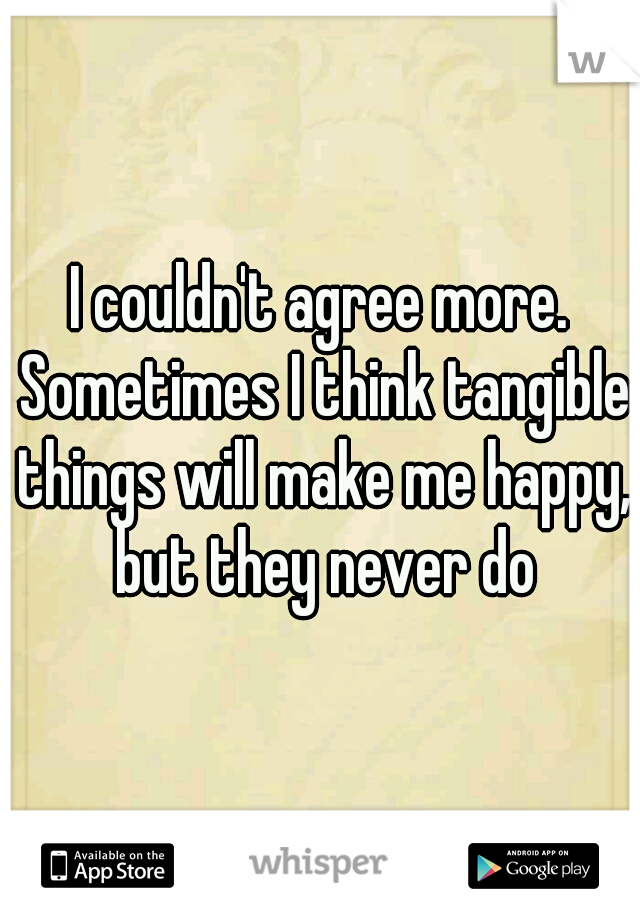 I couldn't agree more. Sometimes I think tangible things will make me happy, but they never do