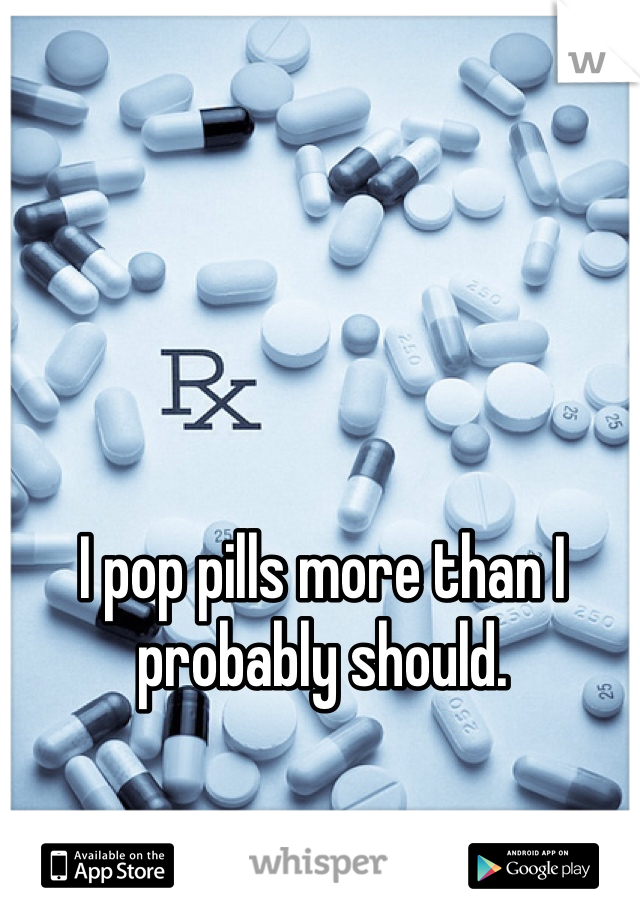 I pop pills more than I probably should. 