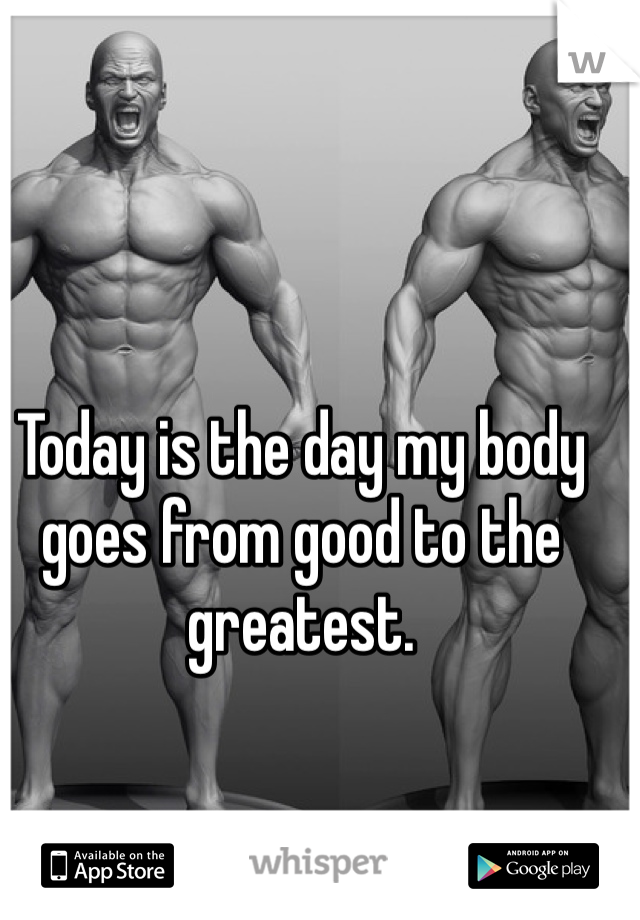Today is the day my body goes from good to the greatest.