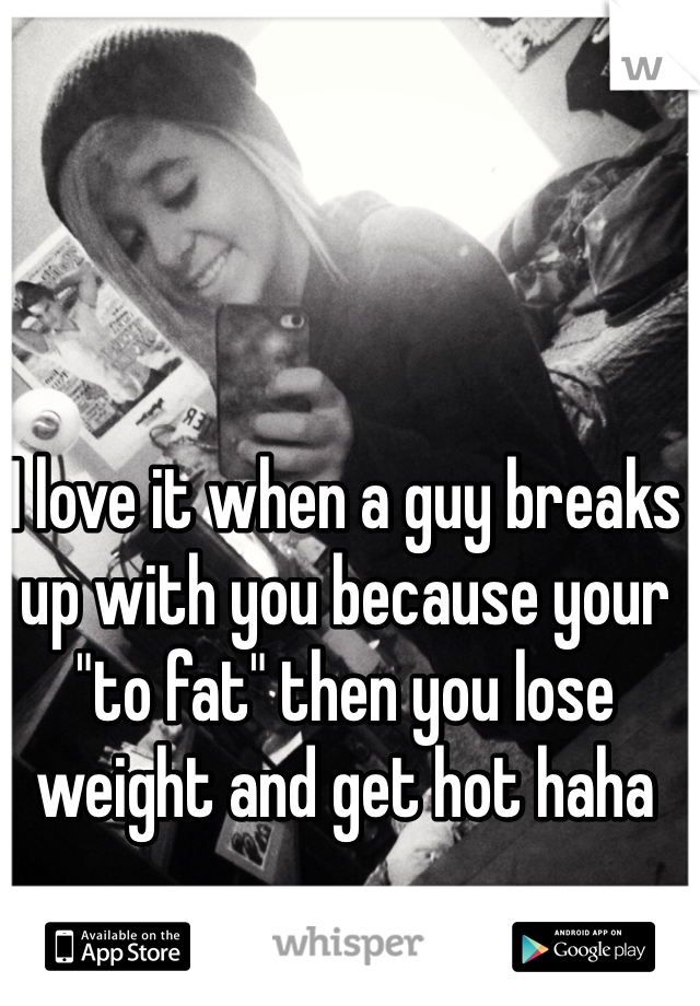 I love it when a guy breaks up with you because your "to fat" then you lose weight and get hot haha