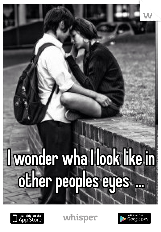 I wonder wha I look like in other peoples eyes  ...