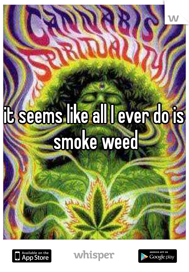 it seems like all I ever do is smoke weed
