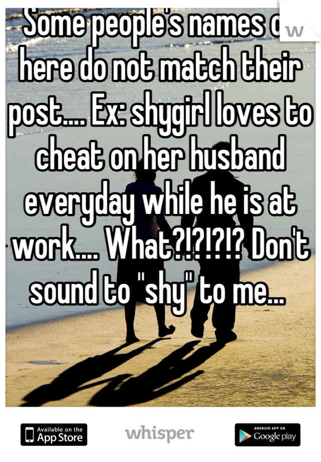 Some people's names on here do not match their post.... Ex: shygirl loves to cheat on her husband everyday while he is at work.... What?!?!?!? Don't sound to "shy" to me... 