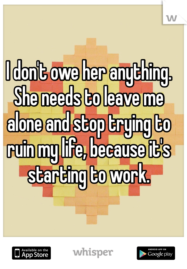 I don't owe her anything. She needs to leave me alone and stop trying to ruin my life, because it's starting to work. 