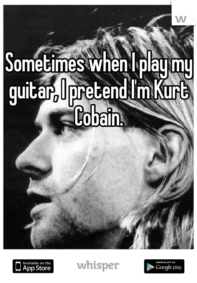 Sometimes when I play my guitar, I pretend I'm Kurt Cobain. 