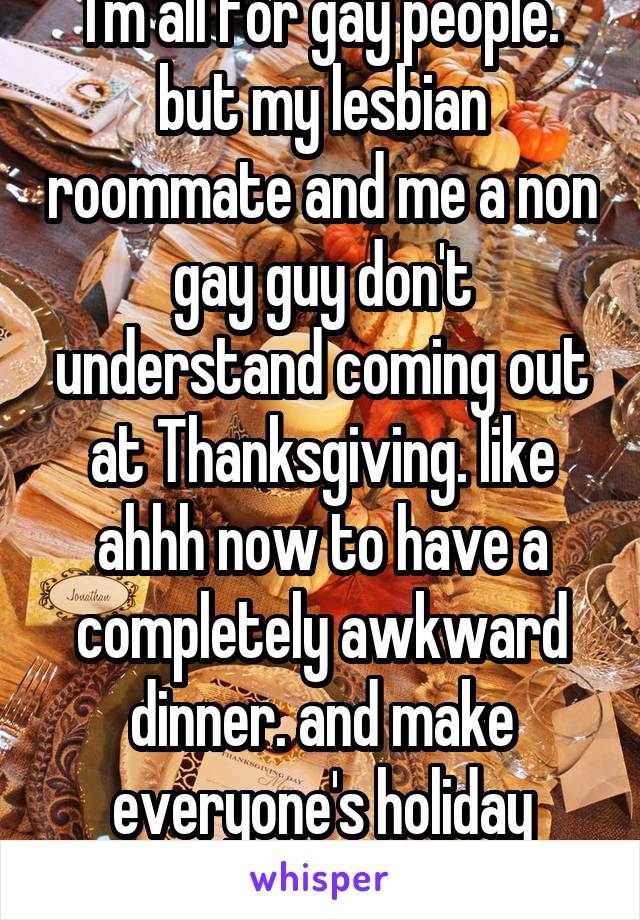 I'm all for gay people. but my lesbian roommate and me a non gay guy don't understand coming out at Thanksgiving. like ahhh now to have a completely awkward dinner. and make everyone's holiday weird. 