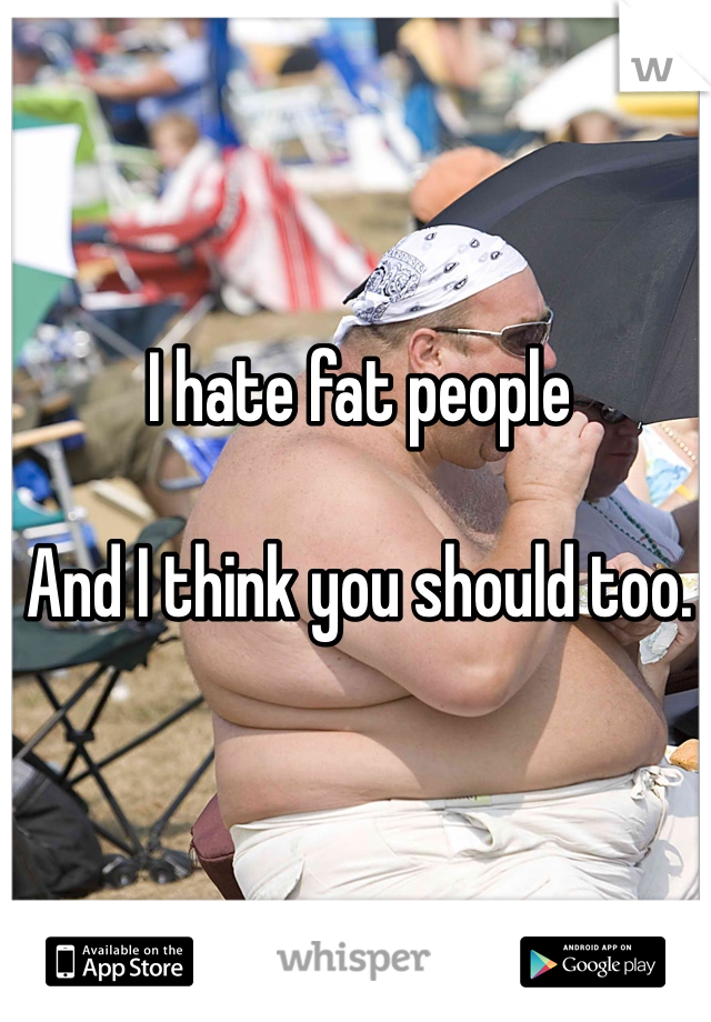 I hate fat people

And I think you should too. 