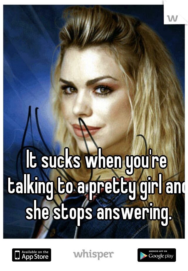 It sucks when you're talking to a pretty girl and she stops answering.