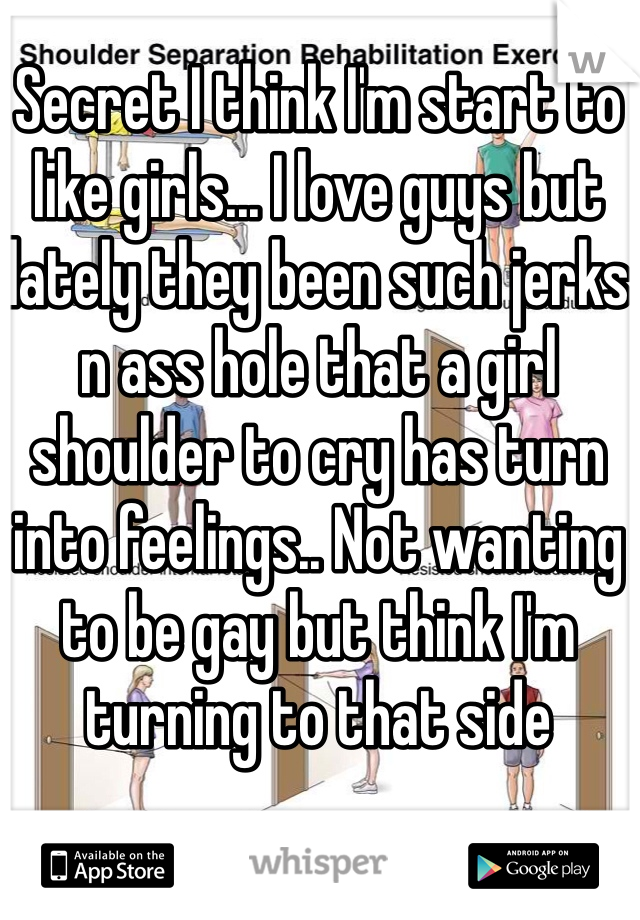 Secret I think I'm start to like girls... I love guys but lately they been such jerks n ass hole that a girl shoulder to cry has turn into feelings.. Not wanting to be gay but think I'm turning to that side