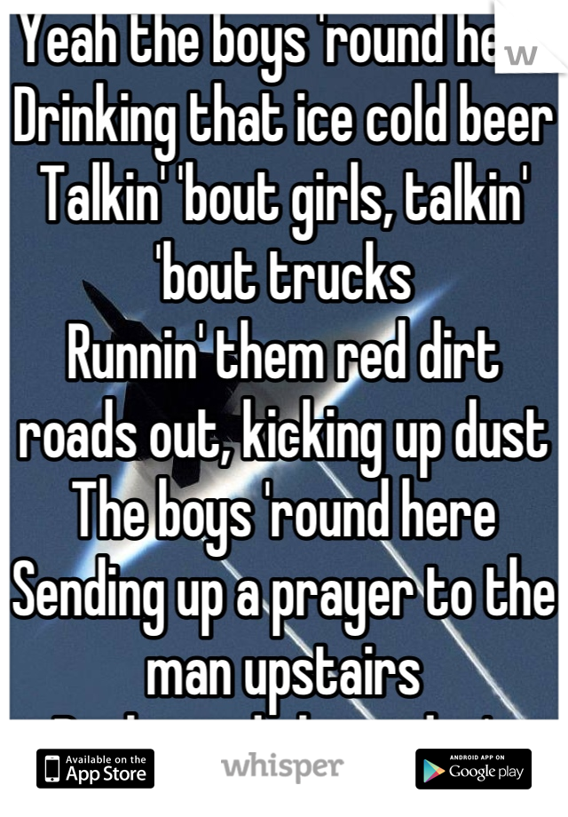 Yeah the boys 'round here
Drinking that ice cold beer
Talkin' 'bout girls, talkin' 'bout trucks
Runnin' them red dirt roads out, kicking up dust
The boys 'round here
Sending up a prayer to the man upstairs
Backwoods legit, don't take no shit
Chew tobacco, chew tobacco, chew tobacco, spit