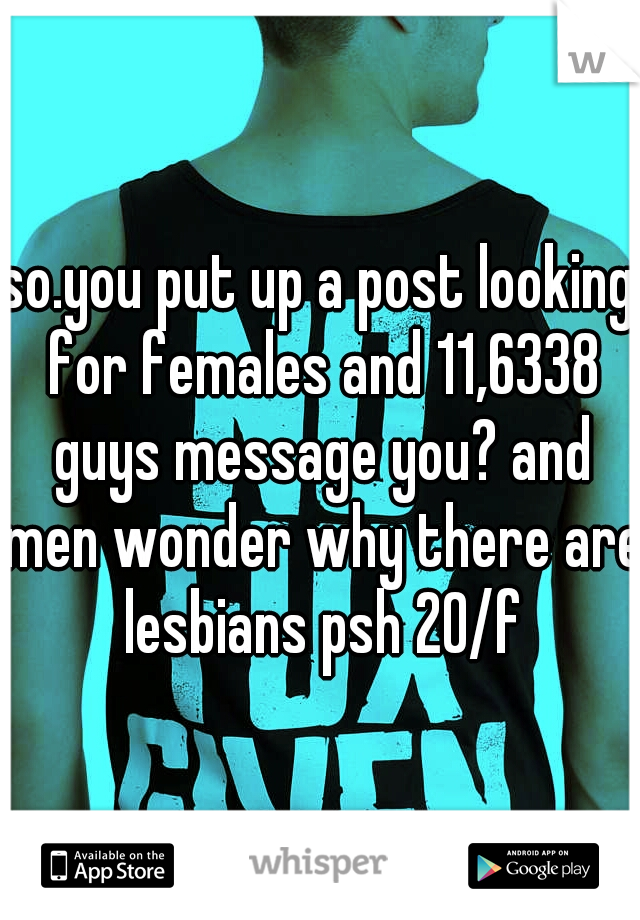 so.you put up a post looking for females and 11,6338 guys message you? and men wonder why there are lesbians psh 20/f