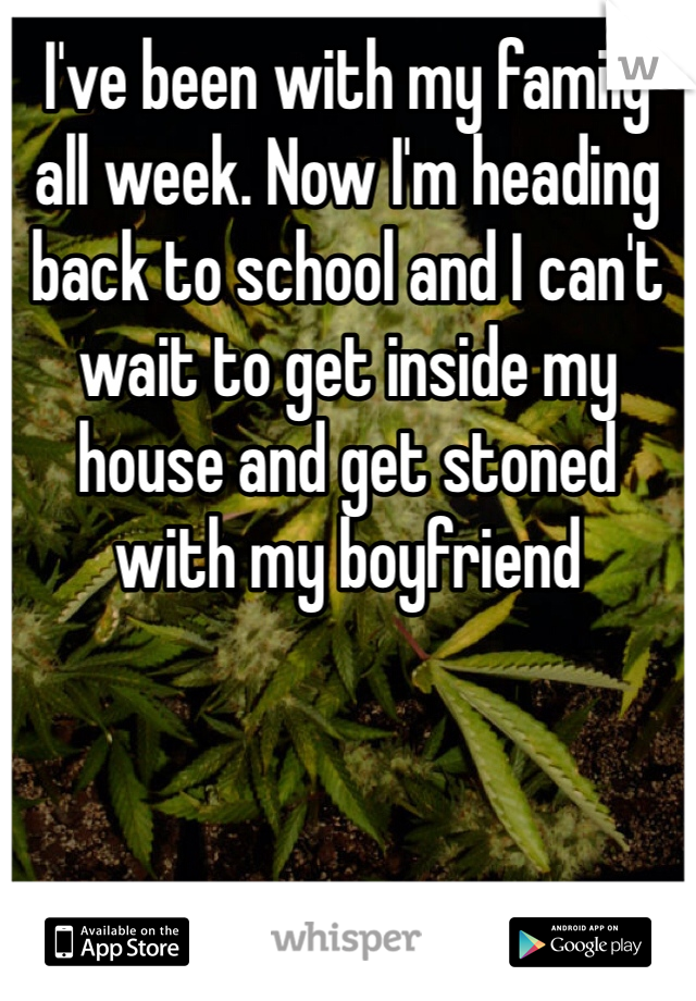 I've been with my family all week. Now I'm heading back to school and I can't wait to get inside my house and get stoned with my boyfriend 
