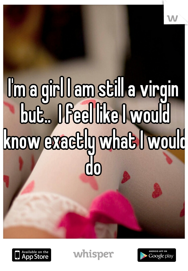 I'm a girl I am still a virgin but..  I feel like I would know exactly what I would do 