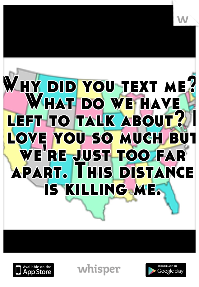 Why did you text me? What do we have left to talk about? I love you so much but we're just too far apart. This distance is killing me.
