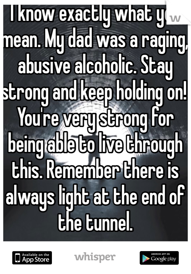 I know exactly what you mean. My dad was a raging, abusive alcoholic. Stay strong and keep holding on! You're very strong for being able to live through this. Remember there is always light at the end of the tunnel. 