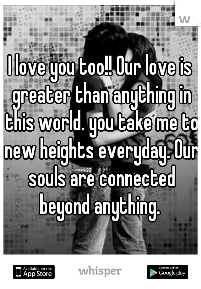 I love you too!! Our love is greater than anything in this world. you take me to new heights everyday. Our souls are connected beyond anything. 