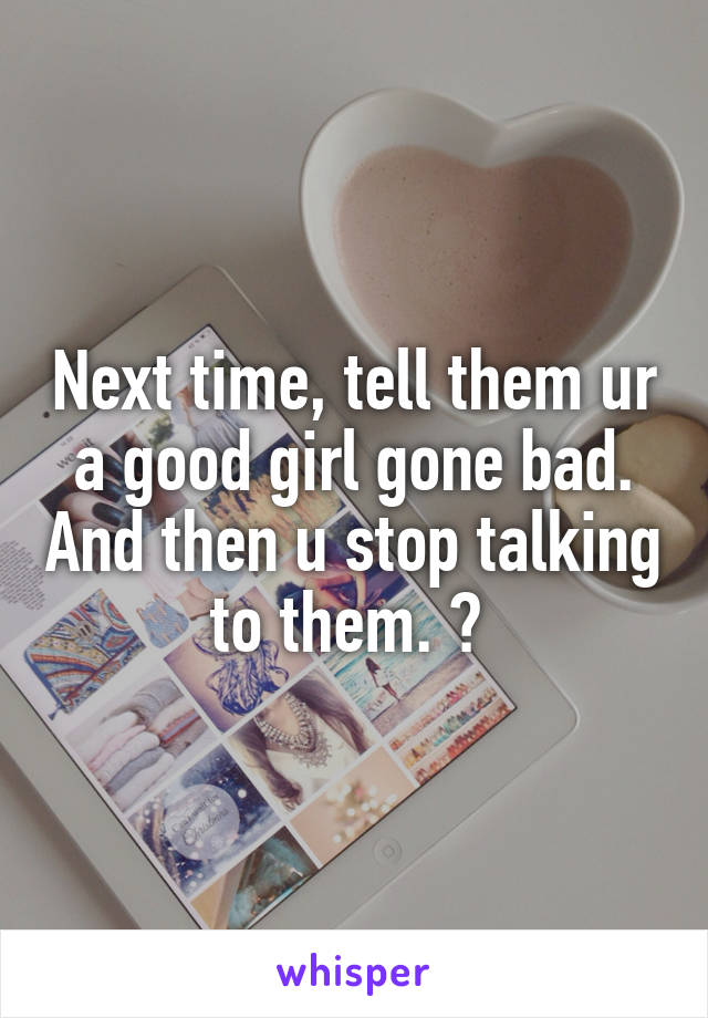 Next time, tell them ur a good girl gone bad. And then u stop talking to them. 😉 
