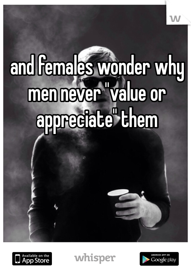 and females wonder why men never "value or appreciate" them
