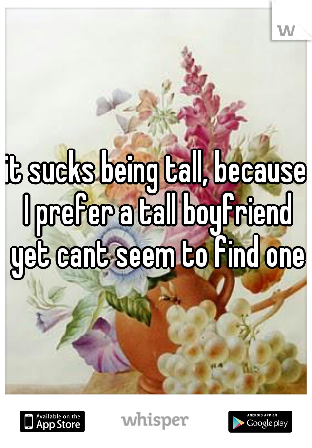 it sucks being tall, because I prefer a tall boyfriend yet cant seem to find one