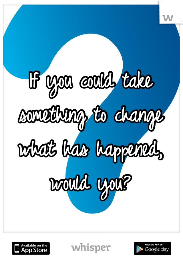 If you could take something to change what has happened, would you? 