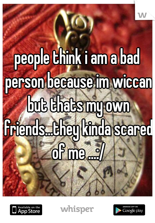 people think i am a bad person because im wiccan but thats my own friends...they kinda scared of me ...:/