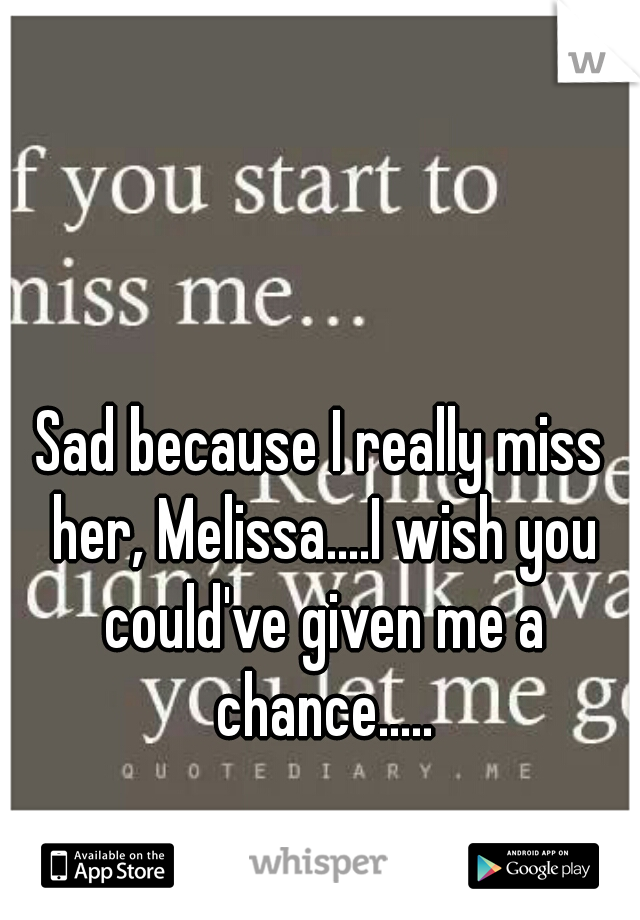 Sad because I really miss her, Melissa....I wish you could've given me a chance.....