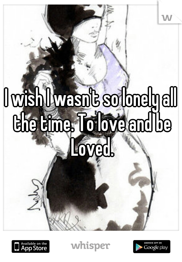 I wish I wasn't so lonely all the time. To love and be Loved.