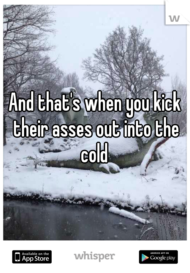 And that's when you kick their asses out into the cold 