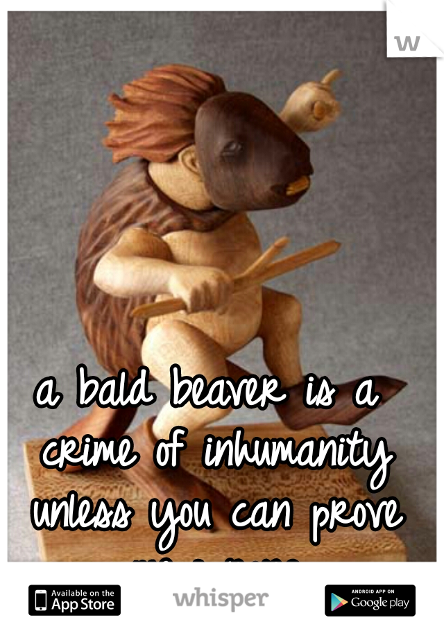 a bald beaver is a crime of inhumanity unless you can prove me wrong