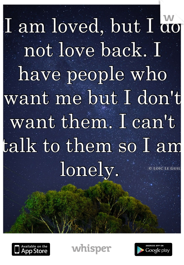 I am loved, but I do not love back. I have people who want me but I don't want them. I can't talk to them so I am lonely. 