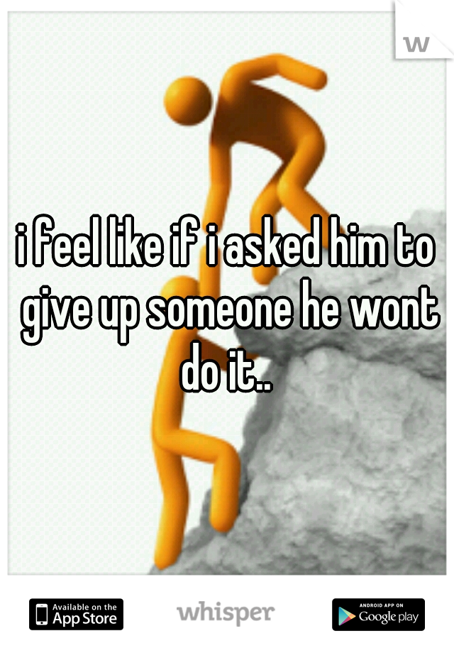 i feel like if i asked him to give up someone he wont do it.. 