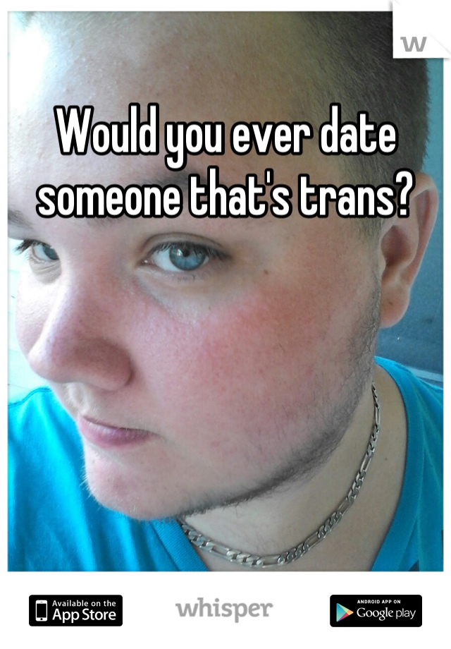Would you ever date someone that's trans?