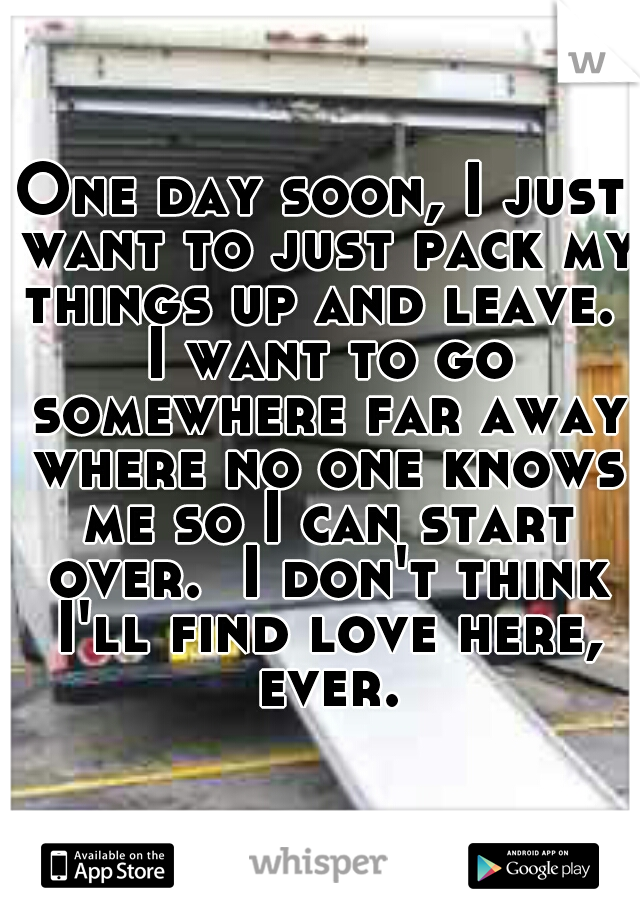 One day soon, I just want to just pack my things up and leave.  I want to go somewhere far away where no one knows me so I can start over.  I don't think I'll find love here, ever.