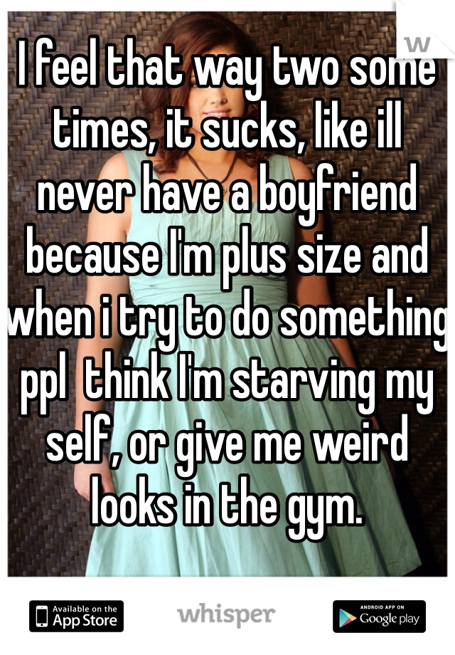 I feel that way two some times, it sucks, like ill never have a boyfriend because I'm plus size and when i try to do something ppl  think I'm starving my self, or give me weird looks in the gym.